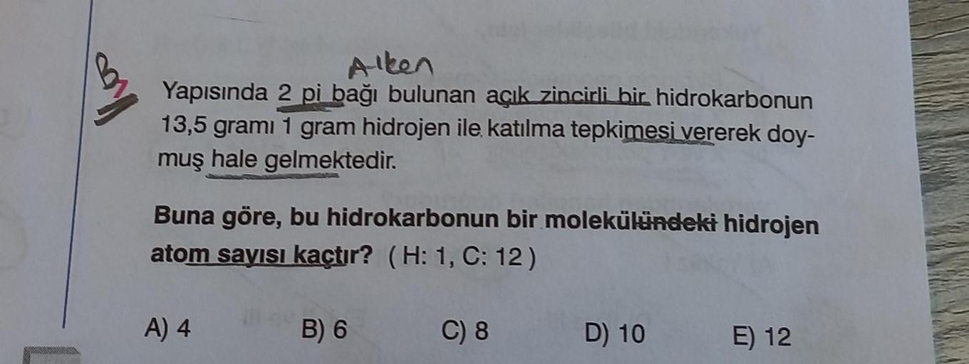 100
Alken
Yapısında 2 pi bağı bulunan açık zincirli bir hidrokarbonun
13,5 gramı 1 gram hidrojen ile katılma tepkimesi vererek doy-
muş hale gelmektedir.
Buna göre, bu hidrokarbonun bir molekülündeki hidrojen
atom sayısı kaçtır? (H: 1, C: 12)
A) 4
B) 6
C)