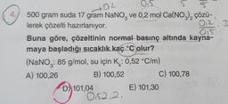 4.
02
no
0.5
5
5
500 gram suda 17 gram NaNO, ve 0,2 mol Ca(NO3)₂ çözü-
lerek çözelti hazırlanıyor.
0₁2 3
015
Buna göre, çözeltinin normal basınç altında kayna-
maya başladığı sıcaklık kaç °C olur?
(NaNO: 85 g/mol, su için K: 0,52 °C/m)
A) 100,26
B) 100,52
D 101,04
0152,2.
E) 101,30
C) 100,78
(
16