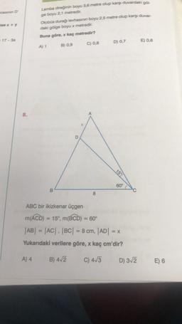 tasinin D
ise x + y
#17-3a
8.
Lamba direğinin boyu 3,6 metre olup karşı duvardaki göl
ge boyu 2,1 metredir.
A) 4
Otobüs durağı levhasının boyu 2,5 metre olup karşı duvar-
daki gölge boyu x metredir.
Buna göre, x kaç metredir?
A) 1
B) 0,9
B
O
C) 0,8
8
D) 0,7
15%
60°
ABC bir ikizkenar üçgen
m(ACD) = 15°, m(BCD) = 60°
|AB| = |AC|, |BC| = 8 cm, |AD| = x
Yukarıdaki verilere göre, x kaç cm'dir?
B) 4√2
C) 4√3
D) 3√2
E) 0,6
E) 6