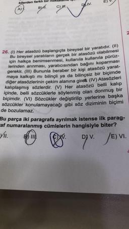 kilerden farklı bir
BYI.
A) J.
C) n.
DIV.
1
S
26. (1) Her atasözü başlangıçta bireysel bir yaratıdır. (11)
Bu bireysel yaratıların gerçek bir atasözü olabilmesi
için halkça benimsenmesi, kullanıla kullanıla pürüz-
lerinden arınması, yaratıcısından bağını koparması
gerekir. (III) Bununla beraber bir kişi atasözü yarat-
maya kalkıştı mı bilinçli ya da bilinçsiz bir biçimde
diğer atasözlerinin çekim alanına gire (IV) Atasözleri
kalıplaşmış sözlerdir. (V) Her atasözü belli kalıp
içinde, belli sözcüklerle söylenmiş olan donmuş bir
biçimdir. (VI) Sözcükler değiştirilip yerlerine başka
sözcükler konulamayacağı gibi söz diziminin biçimi
de bozulamaz.
Bu parça iki paragrafa ayrılmak istense ilk parag-
af numaralanmış cümlelerin hangisiyle biter?
VII. B III.
2
DJ
D OV. JE) VI.