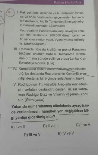 n
,
1. Pek çok farklı milletten ve bu milletlerin binler-
ce yıl önce başlarından geçenlerden bahsedi-
len destanda, Alp Er Tunga'dan Efrasyab adıy-
la bahsedilmektedir. (Şehname)
Dünya Destanları
II. Kauravaların Pandavalara karşı savaşını anla-
tan Hint