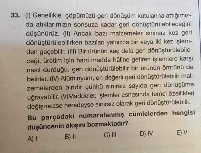 33. (1) Genellikle çöpümüzü geri dönüşüm kutularına attığımız-
da atıklarımızın sonsuza kadar geri dönüştürülebileceğini
düşünürüz. (II) Ancak bazı malzemeler sınırsız kez geri
dönüştürülebilirken bazıları yalnızca bir veya iki kez işlem-
den geçebilir. (I