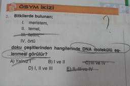 2.
ÖSYM İKİZİ
Bitkilerde bulunan;
I. meristem,
II. temel,
III. iletim,
IV. örtü
B) I ve II
doku çeşitlerinden hangilerinde DNA molekülü eş-
lenmesi görülür?
A) Yalnız
D) I, II ve III
2
-Ctil ve TV
E) II, III ve IV
P
5.