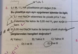 At
2. 0,1 M, 1 L HA çözeltisinin pH değeri 2'dir.
Bu çözeltiye ayrı ayrı uygulanan işlemler ile ilgili;
0,1 mol NaOH eklenmesi ile çözelti pH'si 7 olur.
II, Yeterince, Na katısı ile 0,05 mol H₂ gazı açığa çı--
karır.
III.0,05 mol NaOH katısı ile tampon çözelti oluşturur
yargılarından hangileri doğrudur?
A) Yalnız I
0,1
B) Yalnız II
D) I ve III
C) Yalnız III
E) Ive III
5.