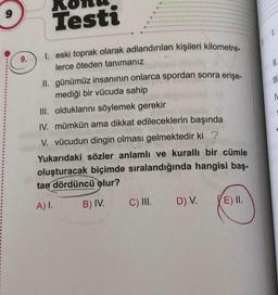 9.
Testi
1. eski toprak olarak adlandırılan kişileri kilometre-
lerce öteden tanımanız
II. günümüz insanının onlarca spordan sonra erişe-
mediği bir vücuda sahip
III. olduklarını söylemek gerekir
IV. mümkün ama dikkat edileceklerin başında
V. vücudun dingin olması gelmektedir ki?
Yukarıdaki sözler anlamlı ve kurallı bir cümle
oluşturacak biçimde sıralandığında hangisi baş-
tan dördüncü olur?
A) I.
B) IV.
C) III.
D) V. (E) II.
1.
11.
|||
1