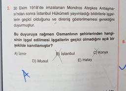 3. 30 Ekim 1918'de imzalanan Mondros Ateşkes Antlaşma-
sı'ndan sonra İstanbul Hükûmeti yayımladığı bildirilerle işgal-
lerin geçici olduğunu ve direniş gösterilmemesi gerektiğini
duyurmuştur.
Bu duyuruya rağmen Osmanlının şehirlerinden hangi-
sinin işgal edilmesi işgallerin geçici olmadığını açık bir
şekilde kanıtlamıştır?
A) İzmir
A
D) Musul
B) İstanbul
E) Hatay
C) Konya
8.