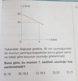 30
24
A) 18
^y (cm)
O
Yukarıdaki doğrusal grafikte, 30 cm uzunluğundaki
bir mumun yanmaya başladıktan sonra geçen zama-
na (saat) göre boyunun uzunluğu gösterilmiştir.
x (saat)
Buna göre, bu mumun 7. saatteki uzunluğu kaç
santimetredir?
B) 18,5
C) 19,5 D) 20
E) 21
3.