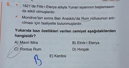 5. .
●
1821'de Filik-i Eterya adıyla Yunan isyanının başlamasın-
da etkili olmuşlardır.
Mondros'tan sonra Batı Anadolu'da Rum nüfusunun artı-
rılması için faaliyette bulunmuşlardır.
Yukarıda bazı özellikleri verilen cemiyet aşağıdakilerden
hangisidir?
A) Mavri Mira
C) Pontus Rum
E) Kardos
B) Etnik-i Eterya
D) Hinçak