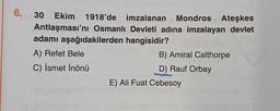 6.
30 Ekim 1918'de imzalanan Mondros Ateşkes
Antlaşması'nı Osmanlı Devleti adına imzalayan devlet
adamı aşağıdakilerden hangisidir?
A) Refet Bele
C) İsmet İnönü
B) Amiral Calthorpe
D) Rauf Orbay
E) Ali Fuat Cebesoy