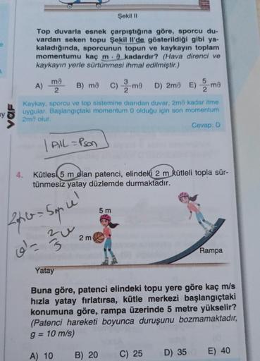 VOF
Şekil II
Top duvarla esnek çarpıştığına göre, sporcu du-
vardan seken topu Şekil Il'de gösterildiği gibi ya-
kaladığında, sporcunun topun ve kaykayın toplam
momentumu kaç m. 9 kadardır? (Hava direnci ve
kaykayın yerle sürtünmesi ihmal edilmiştir.)
4.
m