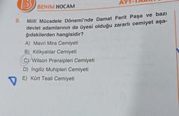 9.
D
HOCA
BENİM HOCAM
Millî Mücadele Dönemi'nde Damat Ferit Paşa ve bazı
devlet adamlarının da üyesi olduğu zararlı cemiyet aşa-
ğıdakilerden hangisidir?
A) Mavri Mira Cemiyeti
B) Kilikyalılar Cemiyeti
C Wilson Prensipleri Cemiyeti
D) İngiliz Muhipleri Cemiyeti
E) Kürt Teali Cemiyeti