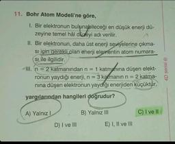 11. Bohr Atom Modeli'ne göre,
I. Bir elektronun bulunabileceği en düşük enerji dü-
zeyine temel hâl düzeyi adı verilir.
II. Bir elektronun, daha üst enerji seviyelerine çıkma-
si için gerekli olan enerji elementin atom numara-
si ile ilgilidir.
III. n = 2 katmanından n = 1 katmanına düşen elekt-
ronun yaydığı enerji, n = 3 katmanın n = 2 katma-
nına düşen elektronun yaydığı enerjiden küçüktür.
:
yargılarından hangileri doğrudur?
A) Yalnız I
D) I ve III
B) Yalnız III
E) I, II ve III
C) I ve II
4D serisi Ⓡ