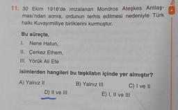 11. 30 Ekim 1918'de imzalanan Mondros Ateşkes Antlaş-
ması'ndan sonra, ordunun terhis edilmesi nedeniyle Türk
halkı Kuvayımilliye birliklerini kurmuştur.
Bu süreçte,
I. Nene Hatun,
II. Çerkez Ethem,
III. Yörük Ali Efe
isimlerden hangileri bu teşkilatın içinde yer almıştır?
A) Yalnız II
B) Yalnız III
C) I ve II
D) II ve III
E) I, II ve III
/be