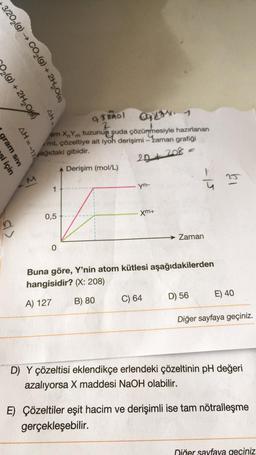 3/202(g) → CO₂(g) + 2H₂O(s)
₂(g) + 2H₂O)
gram sivi
i için
AH=-17
AH
#
1
am XYm tuzunun suda çözünmesiyle hazırlanan
/mL çözeltiye ait iyoh derişimi -zaman grafiği
ağıdaki gibidir.
2D + 208 =
Derişim (mol/L)
0,5
9 Timol
2
0
yn-
xm+
C) 64
-15
Zaman
Buna göre, Y'nin atom kütlesi aşağıdakilerden
hangisidir? (X: 208)
A) 127
B) 80
D) 56
E) 40
Diğer sayfaya geçiniz.
D) Y çözeltisi eklendikçe erlendeki çözeltinin pH değeri
azalıyorsa X maddesi NaOH olabilir.
E) Çözeltiler eşit hacim ve derişimli ise tam nötralleşme
gerçekleşebilir.
Diğer sayfaya geçiniz.