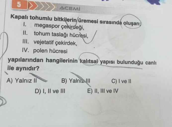 5
Kapalı tohumlu bitkilerin üremesi sırasında oluşan;
I. megaspor çekirdeği,
II.
III. vejetatif çekirdek,
IV. polen hücresi
ACEMI
tohum taslağı hücresi,
yapılarından hangilerinin kalıtsal yapısı bulunduğu canlı
ile aynıdır?
A) Yalnız II
B) Yalnız III
D) I,