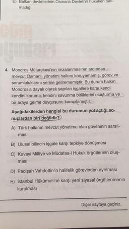 E) Balkan devletlerinin Osmanlı Devleti'ni hukuken tanı-
madığı
com
yunları
4. Mondros Mütarekesi'nin imzalanmasının ardından
mevcut Osmanlı yönetimi halkını koruyamamış, görev ve
sorumluluklarını yerine getirememiştir. Bu durum halkın
Mondros'a dayalı olarak yapılan işgallere karşı kendi
kendini koruma, kendini savunma birliklerini oluşturma ve
bir araya gelme duygusunu kamçılamıştır.
Ak
Aşağıdakilerden hangisi bu durumun yol açtığı so-
nuçlardan biri değildir?
A) Türk halkının mevcut yönetime olan güveninin sarsıl-
ması
B) Ulusal bilincin işgale karşı tepkiye dönüşmesi
C) Kuvayi Milliye ve Müdafaa-i Hukuk örgütlerinin oluş-
masi
D) Padişah Vahdettin'in halifelik görevinden ayrılması
E) İstanbul Hükümeti'ne karşı yeni siyasal örgütlenmenin
kurulması
Diğer sayfaya geçiniz.