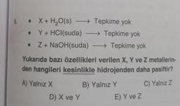 6.
• X + H₂O(s) →→→ Tepkime yok
-
Y + HCl(suda) →→→ Tepkime yok
Z + NaOH(suda) →→→ Tepkime yok
Yukarıda bazı özellikleri verilen X, Y ve Z metallerin-
den hangileri kesinlikle hidrojenden daha pasiftir?
A) Yalnız X
C) Yalnız Z
●
D) X ve Y
B) Yalnız Y
E) Y ve Z