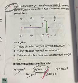 se-
252
4. Sayfa düzlemine dik içe doğru yönelen düzgün B manyetik,
alanının içerisine boyları farklı X ve Y telleri şekildeki gibi
yerleştiriliyor.
nelads
Ø
noythes blebibles
Buna göre;
sost notre
1. Tellere etki eden manyetik kuvvetin büyüklüğü,
II. Tellere etki eden manyetik kuvvetin yönü,
upelirsionshrin
III. Tellerdeki atomlara bağlı elektronların titreşim doğrul-
tusu
niceliklerinden hangileri farklıdır?
A) Yalnız
B) Yalnız II
D) I ve H
C) Yalnız III
Eve III
6.