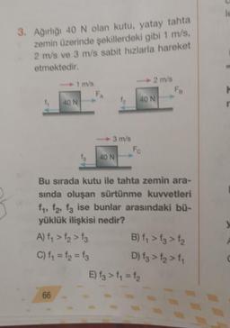 3. Ağırlığı 40 N olan kutu, yatay tahta
zemin üzerinde şekillerdeki gibi 1 m/s,
2 m/s ve 3 m/s sabit hızlarla hareket
etmektedir.
1 m/s
66
40 N
FA
1₂
3 m/s
fs 40 N
40 N
Fo
2 m/s
Fa
Bu sırada kutu ile tahta zemin ara-
sında oluşan sürtünme kuvvetleri
f₁, f2, f3 ise bunlar arasındaki bü-
yüklük ilişkisi nedir?
A) f₁ > f₂ > fs
C) f₁ = f₂ = f3
B) f₁ > f3 > f₂
D) fg > f₂ > f1
E) fg > f₁ = f₂
le
H
r
y