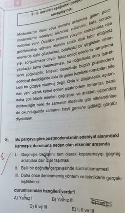 Modernizmin ötesi veya sonrası anlamına gelen post-
modernizmin edebiyat alanında kullanımı, kafa yorucu
neticeler verir. Özellikle yirminci yüzyılın sonrasında dile
getirilmesine rağmen izlerinin klasik diye tabir ettiğimiz
eserlerde dahi gözükmesi, belirleyici bir çizgisinin olma-
yışı, sorgulamaya dayalı fakat edebî eserlerin tamamına
yayılacak tarza ulaşamaması, bu doğrultuda soru işaret-
lerini çoğaltabilir. Nitekim ülkemizde bugün postmodern
edebiyat denildiğinde akla ilk gelen isimlerin romanları bile
belli bir çizgiye oturmuş değil. Öyle ki düşünsellik açısın-
dan yeni olarak kabul edilen postmodern romanlar, bana
daha çok klasik eserleri çağrıştırır ve anlatım açısından
modernliğin belki de zamanın ötesinde gibi nitelendirilse
de okunduğunda zamanın hayli gerisine gidildiği görülür
diyebilirim.
5.
5-6. soruları aşağıdaki parç
cevaplayınız.
E
Bu parçaya göre postmodernizmin edebiyat alanındaki
karmaşık durumuna neden olan etkenler arasında
1. Geçmişle bağlarını tam olarak koparamayıp geçmiş
anlatılara dair izler taşıması
II. Belli bir doğrultu çerçevesinde sürdürülememesi
III. Daha önce denenmemiş yöntem ve tekniklerle gerçek-
leştirilmesi
durumlarından hangileri vardır?
A) Yalnız I
B) Yalnız III
D) II ve III
Cive Il
E) I, II ve III