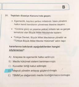 31. Teşkilat-ı Esasiye Kanunu'nda geçen;
B
• Egemenlik, kayıtsız şartsız milletindir. İdare yönetimi
halkın kendi kendisinin yönetmesi ilkesine dayanır.
• Yürütme gücü ve yasama yetkisi, milletin tek ve gerçek
temsilcisi olan Büyük Millet Meclisinde toplanır.
• Türkiye Devleti, Büyük Millet Meclisince yönetilir ve
"Türkiye Büyük Millet Meclisi Hükûmeti" adını taşır.
kararlarına bakılarak aşağıdakilerden hangisi
söylenemez?
A) Anayasa ile egemenlik halka verilmiştir.
B) Meclis hükümeti sistemi benimsenmiştir.
C) Kuvvetler birliği kabul edilmiştir.
D) Meşruti yönetim anlayışı güçlendirilmiştir.
E) TBMM'ye olağanüstü meclis özelliğini kazandırmıştır.