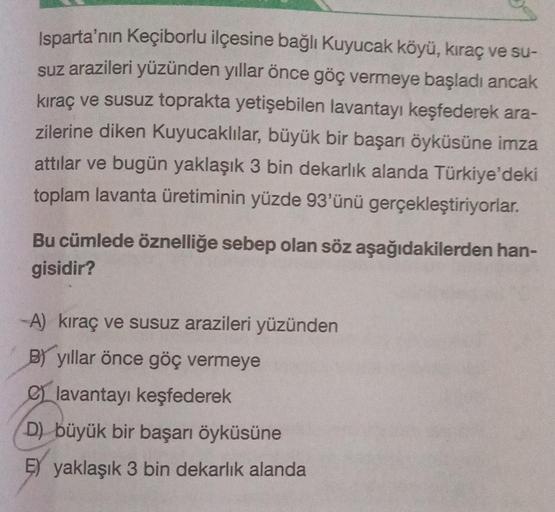 Isparta'nın Keçiborlu ilçesine bağlı Kuyucak köyü, kıraç ve su-
suz arazileri yüzünden yıllar önce göç vermeye başladı ancak
kıraç ve susuz toprakta yetişebilen lavantayı keşfederek ara-
zilerine diken Kuyucaklılar, büyük bir başarı öyküsüne imza
attılar v