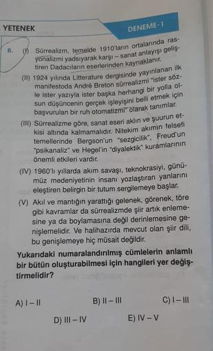 YETENEK
6.
() Sürrealizm, temelde 1910'ların ortalarında ras-
yonalizmi yadsıyarak karşı-sanat anlayışı geliş-
tiren Dadacıların eserlerinden kaynaklanır.
(II) 1924 yılında Litterature dergisinde yayınlanan ilk
manifestoda André Breton sürrealizmi "ister s