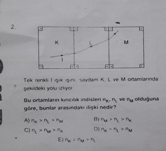 2.
K
Tek renkli I ışık ışını, saydam K, L ve M ortamlarında
şekildeki yolu izliyor.
M
Bu ortamların kırıcılık indisleri nk, n ve nm olduğuna
göre, bunlar arasındaki ilişki nedir?
A) nk > L > M
C) n₂>n>nk
B) M > L > K
D) K = L >
M
E) K = Mn₁