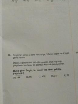 A) 6
30. Özgür'ün elinde 2 tane farklı şişe, 3 farklı poşet ve 4 farklı
çanta vardır.
Özgür, şişelerin her birini bir poşete, şişe koyduğu
poşetlerin her birini bir çantaya koymak istemektedir.
Buna göre; Özgür, bu işlemi kaç farklı şekilde
yapabilir?
A) 144
B) 96
C) 108
D) 24
E) 72
32