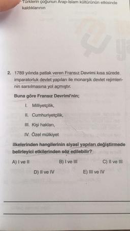 Türklerin çoğunun Arap-Islam kültürünün etkisinde
kaldıklarının
y
2. 1789 yılında patlak veren Fransız Devrimi kısa sürede
imparatorluk devlet yapıları ile monarşik devlet rejimleri-
nin sarsılmasına yol açmıştır.
Buna göre Fransız Devrimi'nin;
I. Milliyetçilik,
II. Cumhuriyetçilik,
III. Kişi hakları,
IV. Özel mülkiyet
ilkelerinden hangilerinin siyasî yapıları değiştirmede
belirleyici etkilerinden söz edilebilir?
A) I ve II
B) I ve III
D) II ve IV
S
C) II ve III
E) III ve IV