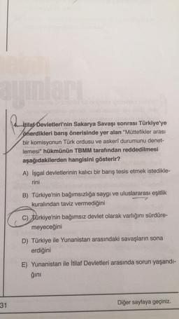 auınları
Patung
31
itilaf Devletleri'nin Sakarya Savaşı sonrası Türkiye'ye
önerdikleri barış önerisinde yer alan "Müttefikler arası
bir komisyonun Türk ordusu ve askerî durumunu denet-
lemesi" hükmünün TBMM tarafından reddedilmesi
aşağıdakilerden hangisini gösterir?
A) İşgal devletlerinin kalıcı bir barış tesis etmek istedikle-
rini
B) Türkiye'nin bağımsızlığa saygı ve uluslararası eşitlik
kuralından taviz vermediğini
C) türkiye'nin bağımsız devlet olarak varlığını sürdüre-
meyeceğini
D) Türkiye ile Yunanistan arasındaki savaşların sona
erdiğini
E) Yunanistan ile İtilaf Devletleri arasında sorun yaşandı-
ğını
Diğer sayfaya geçiniz.