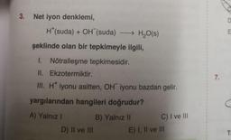 3. Net iyon denklemi,
H*(suda) + OH (suda) →→→ H₂O(s)
şeklinde olan bir tepkimeyle ilgili,
I. Nötralleşme tepkimesidir.
II. Ekzotermiktir.
III. H* iyonu asitten, OH iyonu bazdan gelir.
yargılarından hangileri doğrudur?
A) Yalnız I
B) Yalnız II
D) II ve III
C) I ve Ill
E) I, II ve III
I
4
1
1
1
7.
D
C
T