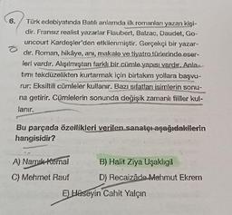 Ő
e)
Türk edebiyatında Batılı anlamda ilk romanları yazan kişi-
dir. Fransız realist yazarlar Flaubert, Balzac, Daudet, Go-
uncourt Kardeşler'den etkilenmiştir. Gerçekçi bir yazar-
dır. Roman, hikâye, ani, makale ve tiyatro türlerinde eser-
leri vardır. Alışılmıştan farklı bir cümle yapısı vardır. Anla-
tımı tekdüzelikten kurtarmak için birtakım yollara başvu-
rur: Eksiltili cümleler kullanır. Bazı sıfatları isimlerin sonu-
na getirir. Cümlelerin sonunda değişik zamanlı fiiller kul-
lanır.
6.
Bu parçada özellikleri verilen sanatçı aşağıdakilerin
hangisidir?
A) Namık Kemal
C) Mehmet Rauf
B) Halit Ziya Uşaklıgil
D) Recaizâde Mahmut Ekrem
E) Hüseyin Cahit Yalçın