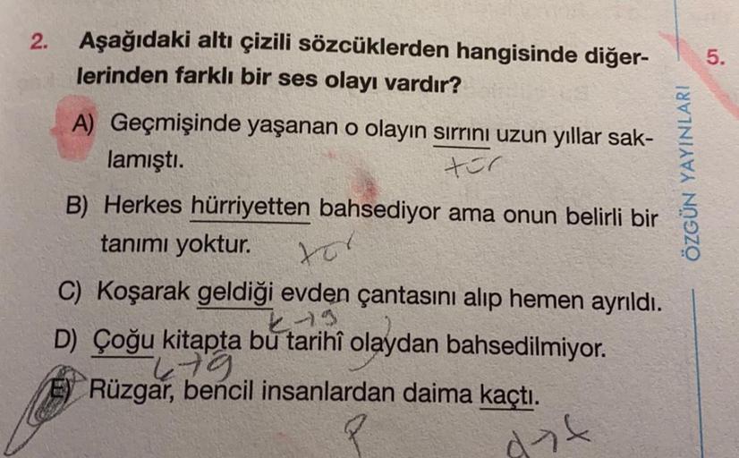 Aşağıdaki altı çizili sözcüklerden hangisinde diğer-
lerinden farklı bir ses olayı vardır?
A) Geçmişinde yaşanan o olayın sırrını uzun yıllar sak-
lamıştı.
tor
B) Herkes hürriyetten bahsediyor ama onun belirli bir
tanımı yoktur.
tor
C) Koşarak geldiği evde