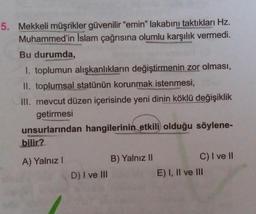 5. Mekkeli müşrikler güvenilir "emin" lakabını taktıkları Hz.
Muhammed'in İslam çağrısına olumlu karşılık vermedi.
Bu durumda,
1. toplumun alışkanlıkların değiştirmenin zor olması,
II. toplumsal statünün korunmak istenmesi,
III. mevcut düzen içerisinde yeni dinin köklü değişiklik
getirmesi
unsurlarından hangilerinin etkili olduğu söylene-
bilir?
A) Yalnız I
D) I ve III
B) Yalnız II
C) I ve II
E) I, II ve III