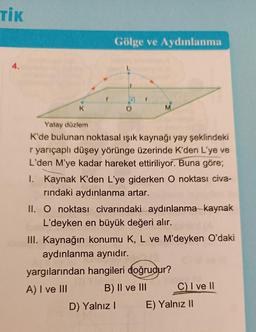 TİK
4.
K
Gölge ve Aydınlanma
O
M
Yatay düzlem
K'de bulunan noktasal ışık kaynağı yay şeklindeki
r yarıçaplı düşey yörünge üzerinde K'den L'ye ve
L'den M'ye kadar hareket ettiriliyor. Buna göre;
I. Kaynak K'den L'ye giderken O noktası civa-
rındaki aydınlanma artar.
II. O noktası civarındaki aydınlanma kaynak
L'deyken en büyük değeri alır.
III. Kaynağın konumu K, L ve M'deyken O'daki
aydınlanma aynıdır.
D) Yalnız I
yargılarından hangileri doğrudur?
A) I ve III
B) II ve III
C) I ve II
E) Yalnız II