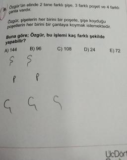 30.
Özgür'ün elinde 2 tane farklı şişe, 3 farklı poşet ve 4 farklı
çanta vardır.
Özgür, şişelerin her birini bir poşete, şişe koyduğu
poşetlerin her birini bir çantaya koymak istemektedir.
Buna göre; Özgür, bu işlemi kaç farklı şekilde
yapabilir?
A) 144
B) 96
ş ş
P
G
P
C) 108 D) 24
G
S
E) 72
UcDör