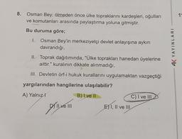 8.
Osman Bey; ölmeden önce ülke topraklarını kardeşleri, oğulları
ve komutanları arasında paylaştırma yoluna gitmiştir.
Bu duruma göre;
1. Osman Bey'in merkeziyetçi devlet anlayışına aykırı
davrandığı,
II. Toprak dağıtımında, "Ülke toprakları hanedan üyelerine
aittir." kuralının dikkate alınmadığı,
III. Devletin örf-i hukuk kurallarını uygulamaktan vazgeçtiği
yargılarından hangilerine ulaşılabilir?
A) Yalnızl
B) I ve II
DY'Il ve III
E) I, II ve III
C) I ve III
4K YAYINLARI
11