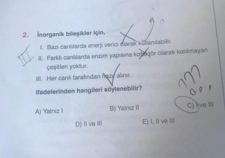 2.
inorganik bileşikler için,
X
I. Bazı canlılarda enerji verici olarak kullanılabilir.
II. Farklı canlılarda enzim yapısına kofaktör olarak katılmayan
çeşitleri yoktur.
III. Her canlı tarafından hazı alınır.
ifadelerinden hangileri söylenebilir?
A) Yalnız