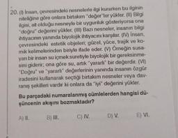 20. (1) İnsan, çevresindeki nesnelerle ilgi kurarken bu ilginin
niteliğine göre onlara birtakım "değer"ler yükler. (II) Bilgi
ilgisi, ait olduğu nesneyle bir uygunluk gösteriyorsa ona
"doğru" değerini yükler. (III) Bazı nesneler, insanın bilgi
ihtiyacının yanında biyolojik ihtiyacını karşılar. (IV) İnsan,
çevresindeki estetik objeleri; güzel, yüce, trajik ve ko-
mik kelimelerinden biriyle ifade eder. (V) Örneğin susa-
yan bir insan su içmek suretiyle biyolojik bir gereksinme-
sini giderir; ona göre su, artık "yararlı" bir değerdir. (VI)
"Doğru" ve "yararlı" değerlerinin yanında insanın özgür
iradesini kullanarak seçtiği birtakım nesneler veya dav-
ranış şekilleri vardır ki onlara da "iyi" değerini yükler.
Bu parçadaki numaralanmış cümlelerden hangisi dü-
şüncenin akışını bozmaktadır?
A) II.
B) III.
C) IV.
D) V. E) VI.