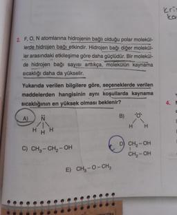 2. F, O, N atomlarına hidrojenin bağlı olduğu polar molekül-
lerde hidrojen bağı etkindir. Hidrojen bağı diğer molekül-
ler arasındaki etkileşime göre daha güçlüdür. Bir molekül-
de hidrojen bağı sayısı arttıkça, molekülün kaynama
sıcaklığı daha da yükselir.
Yukarıda verilen bilgilere göre, seçeneklerde verilen
maddelerden hangisinin aynı koşullarda kaynama
sıcaklığının en yüksek olması beklenir?
Ň
A)
H
C) CH₂ - CH₂-OH
E) CH₂-O-CH3
DAN ZORA
B)
H H
D) CH₂-OH
CH₂-OH
kris
ka
4. M