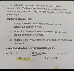 2.
1512-1520 yılları arasında hükümdarlık yapan I. Selim
devletin Batı kanadına yönelik herhangi bir fetih hareketinde
bulunmamasına rağmen Doğu'ya yönelik yoğun bir fetih stratejisi
geliştirmiştir.
1.Selim'in bu stratejisi;
I. Safevi ve Memlük devletlerinin Osmanlı toprak
bütünlüğüne zarar vermesi,
II. Yüzyıl Savaşları'ndan dolayı Osmanlıyı batida tehdit
edecek bir durum olmaması,
III. Anadolu Türk siyasal birliğinin tam anlamı ile sağlanmak
istenmesi
sebeplerinden hangilerine dayandırılabilir?
A) Yalnız I
B) Yalnız IL
D) I ve III
E) I, II ve III
C) I ve II