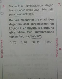 4. Mahmut'un kumbarasında değeri
lira cinsinden doğal sayı miktarında
para bulunmaktadır.
Newton Yayınları
Bu para miktarının lira cinsinden
değerinin asal çarpanlarının en
küçüğü 2, en büyüğü 5 olduğuna
göre Mahmut'un kumbarasında
toplam kaç lira olabilir?
A) 70 B) 84 C) 225 D) 300
7.
Newton Yayınları
8.