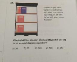 21.
3 raftan oluşan bir ki-
taplığın en üst rafında
eş 3 kitap, orta rafında
eş 2 kitap, en alt rafin-
da ise eş 2 kitap bulun-
maktadır.
Kitaplıktaki tüm kitapları okumak isteyen bir kişi kaç
farklı sırayla kitapları okuyabilir?
A) 36
B) 80 C) 120 D) 180 E) 210