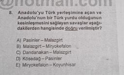 Anadolu'yu Türk yerleşimine açan ve
Anadolu'nun bir Türk yurdu olduğunun
kesinleşmesini sağlayan savaşlar aşağı-
dakilerden hangisinde doğru verilmiştir?
A) Pasinler - Malazgirt
B) Malazgirt - Miryokefalon
Dandanakan-Malazgirt
D) Kösedağ - Pasinler
C)
E)
Miryokefalon-Koyunhisar