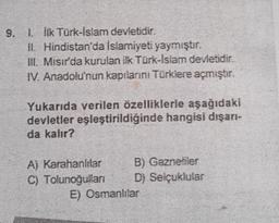 9. 1. İlk Türk-İslam devletidir.
II. Hindistan'da Islamiyeti yaymıştır.
III. Mısır'da kurulan ilk Türk-İslam devletidir.
IV. Anadolu'nun kapılarını Türklere açmıştır.
Yukarıda verilen özelliklerie aşağıdaki
devletler eşleştirildiğinde hangisi dışarı-
da kalır?
A) Karahanlılar
C) Tolunoğulları
B) Gaznefiler
D) Selçuklular
E) Osmanlılar