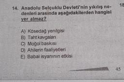 14. Anadolu Selçuklu Devleti'nin yıkılış ne-
denleri arasında aşağıdakilerden hangisi
yer almaz?
A) Kösedağ yenilgisi
B) Taht kavgalan
C) Moğol baskısı
D) Ahilerin faaliyetleri
E) Babai isyanının etkisi
18