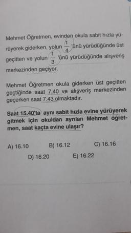 Mehmet Öğretmen, evinden okula sabit hızla yü-
rüyerek giderken, yolun
'ünü yürüdüğünde üst
geçitten ve yolun
3
merkezinden geçiyor.
4
'ünü yürüdüğünde alışveriş
Mehmet Öğretmen okula giderken üst geçitten
geçtiğinde saat 7.40 ve alışveriş merkezinden
geçerken saat 7.43 olmaktadır.
Saat 15.40'ta aynı sabit hızla evine yürüyerek
gitmek için okuldan ayrılan Mehmet öğret-
men, saat kaçta evine ulaşır?
A) 16.10
B) 16.12
D) 16.20
C) 16.16
E) 16.22