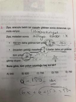 ev janaqie teimo nisbahumuy id ev evis tid
nişi
2. Ziya, aracıyla belirli bir mesafe gittikten sonra dinlenmek için
mola veriyor.
120x- tingel
Ziya, moladan sonra
molaya kadar : X
160
●
150 km daha gidince tüm yolun
önceden geldiği mesafenin 'ü kadar daha yol giderse
8
tüm yolun
24
A) 540
ini
B) 620
8
15
'ini,
som gitmiş oluyor.
(8)
Buna göre, tüm yolun uzunluğu kaç km'dir?
lud nosis 3xe ensl 08
8
C) 700
D) 720
16x
E) 750
Shit
6x+6+155=5
etil
Paraf Yayınları