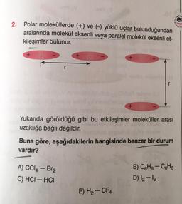 2.
MeD
Polar moleküllerde (+) ve (-) yüklü uçlar bulunduğundan
aralarında molekül eksenli veya paralel molekül eksenli et-
kileşimler bulunur.
+
+
A) CCl4 - Br₂
C) HCI-HCI
+
+
Yukarıda görüldüğü gibi bu etkileşimler moleküller arası
uzaklığa bağlı değildir.
E) H₂-CF4
r
Buna göre, aşağıdakilerin hangisinde benzer bir durum
vardır?
B) C6H6-C6H6
D) 12-12
...
e
Yayır